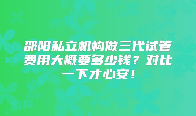 邵阳私立机构做三代试管费用大概要多少钱？对比一下才心安！