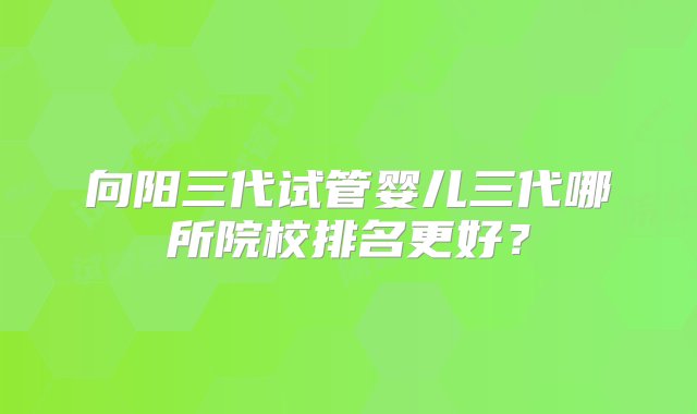 向阳三代试管婴儿三代哪所院校排名更好？