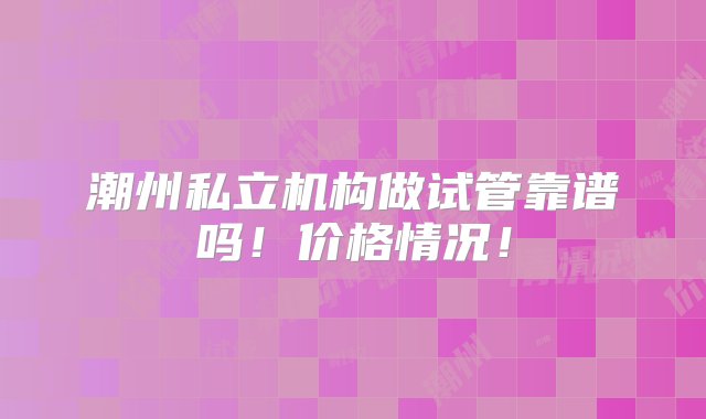 潮州私立机构做试管靠谱吗！价格情况！