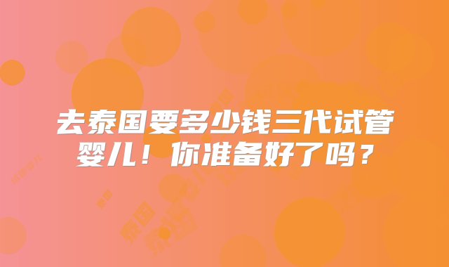 去泰国要多少钱三代试管婴儿！你准备好了吗？