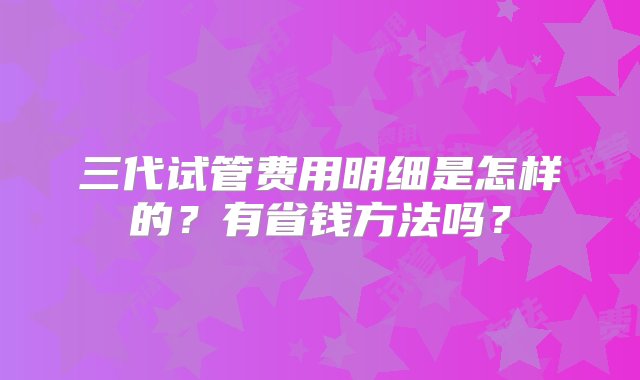 三代试管费用明细是怎样的？有省钱方法吗？