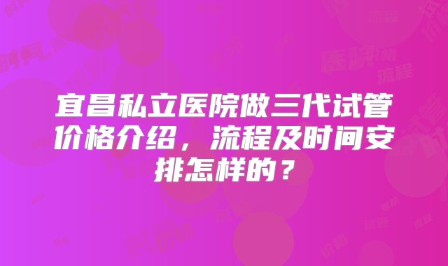 宜昌私立医院做三代试管价格介绍，流程及时间安排怎样的？