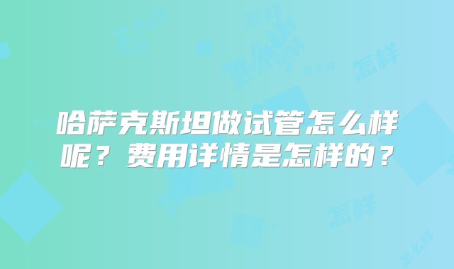 哈萨克斯坦做试管怎么样呢？费用详情是怎样的？