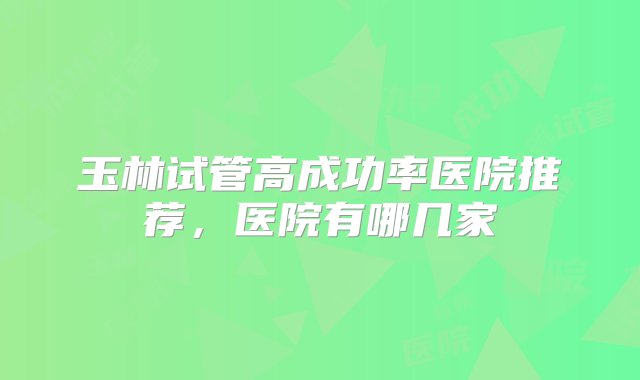 玉林试管高成功率医院推荐，医院有哪几家