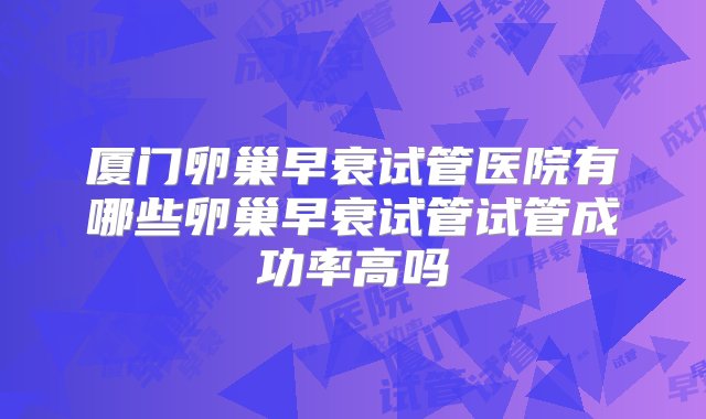 厦门卵巢早衰试管医院有哪些卵巢早衰试管试管成功率高吗