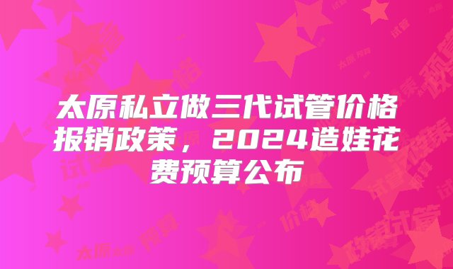 太原私立做三代试管价格报销政策，2024造娃花费预算公布