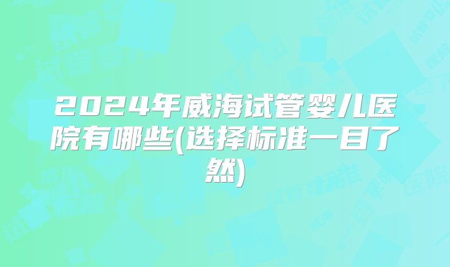 2024年威海试管婴儿医院有哪些(选择标准一目了然)