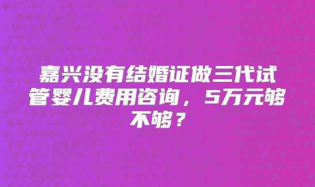 嘉兴没有结婚证做三代试管婴儿费用咨询，5万元够不够？