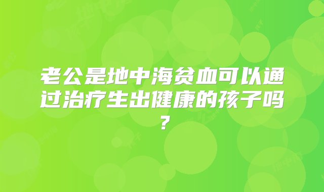 老公是地中海贫血可以通过治疗生出健康的孩子吗？