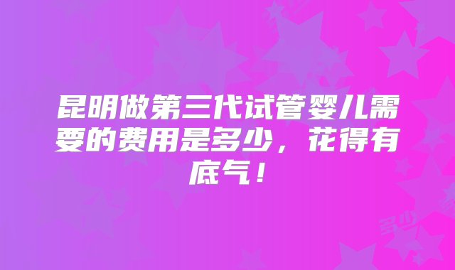 昆明做第三代试管婴儿需要的费用是多少，花得有底气！