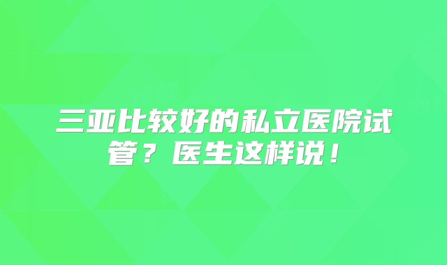 三亚比较好的私立医院试管？医生这样说！