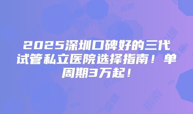 2025深圳口碑好的三代试管私立医院选择指南！单周期3万起！