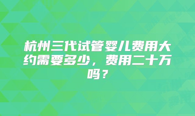 杭州三代试管婴儿费用大约需要多少，费用二十万吗？