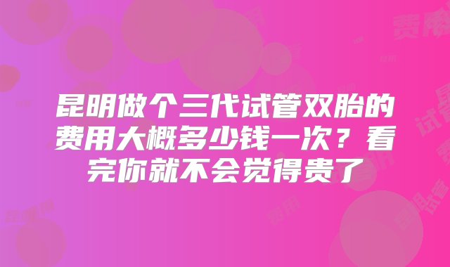 昆明做个三代试管双胎的费用大概多少钱一次？看完你就不会觉得贵了