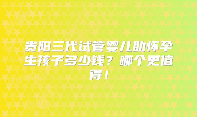 贵阳三代试管婴儿助怀孕生孩子多少钱？哪个更值得！