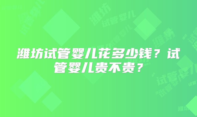 潍坊试管婴儿花多少钱？试管婴儿贵不贵？