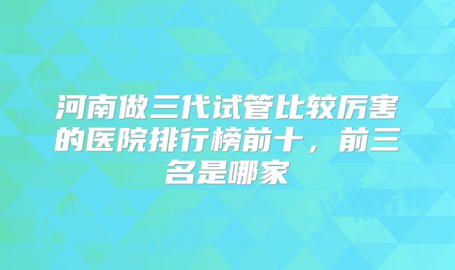 河南做三代试管比较厉害的医院排行榜前十，前三名是哪家