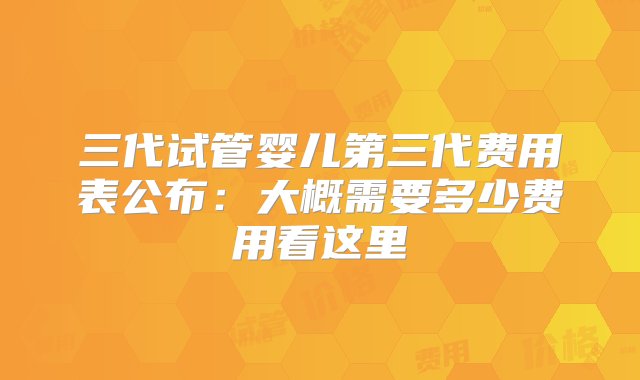 三代试管婴儿第三代费用表公布：大概需要多少费用看这里