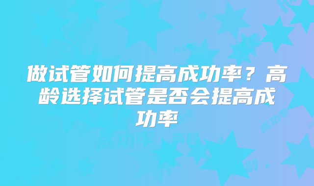 做试管如何提高成功率？高龄选择试管是否会提高成功率