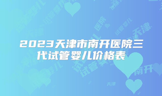 2023天津市南开医院三代试管婴儿价格表