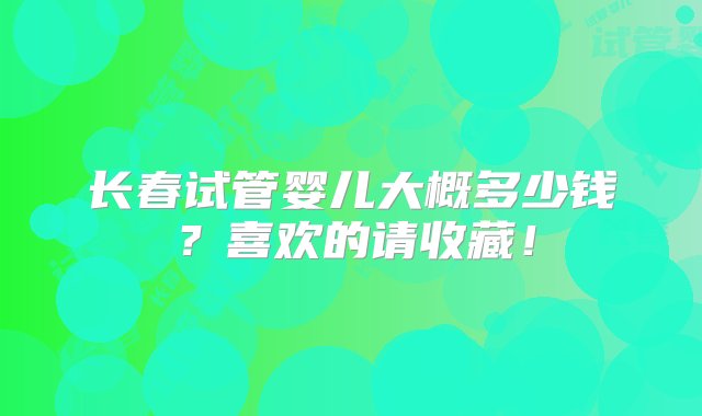 长春试管婴儿大概多少钱？喜欢的请收藏！