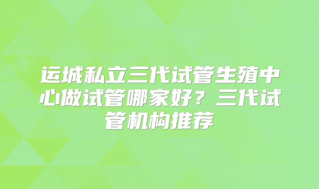 运城私立三代试管生殖中心做试管哪家好？三代试管机构推荐