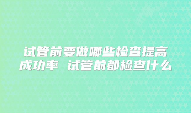 试管前要做哪些检查提高成功率 试管前都检查什么