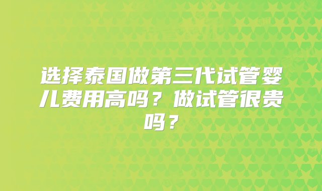 选择泰国做第三代试管婴儿费用高吗？做试管很贵吗？