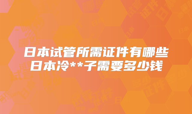 日本试管所需证件有哪些日本冷**子需要多少钱