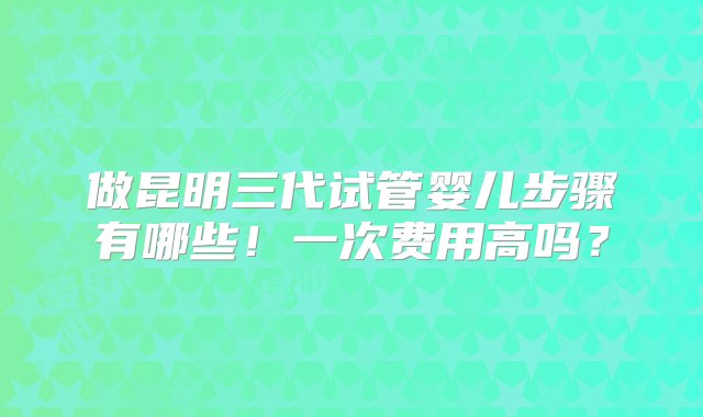 做昆明三代试管婴儿步骤有哪些！一次费用高吗？