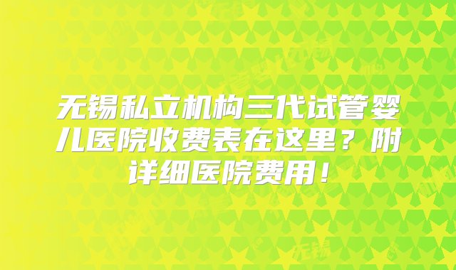 无锡私立机构三代试管婴儿医院收费表在这里？附详细医院费用！