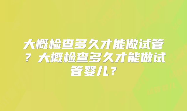 大概检查多久才能做试管？大概检查多久才能做试管婴儿？