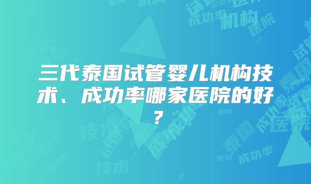 三代泰国试管婴儿机构技术、成功率哪家医院的好？