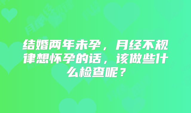 结婚两年未孕，月经不规律想怀孕的话，该做些什么检查呢？