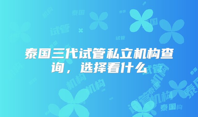 泰国三代试管私立机构查询，选择看什么