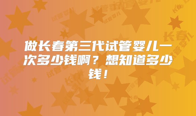 做长春第三代试管婴儿一次多少钱啊？想知道多少钱！