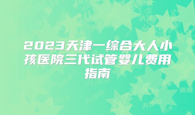 2023天津一综合大人小孩医院三代试管婴儿费用指南