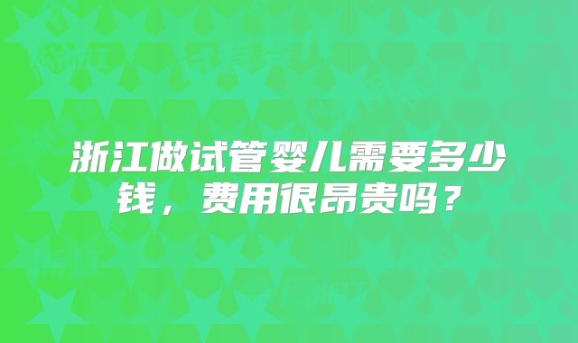 浙江做试管婴儿需要多少钱，费用很昂贵吗？