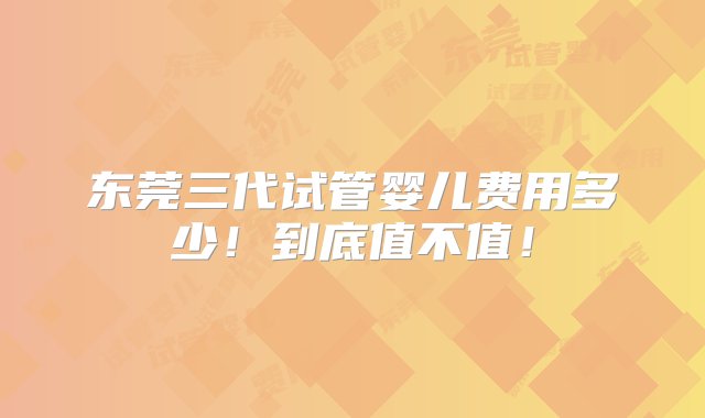 东莞三代试管婴儿费用多少！到底值不值！