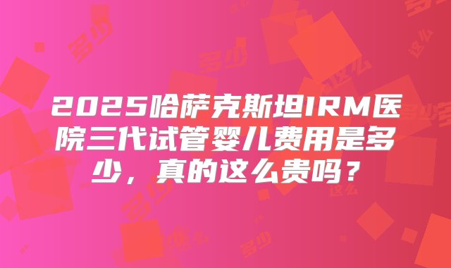 2025哈萨克斯坦IRM医院三代试管婴儿费用是多少，真的这么贵吗？