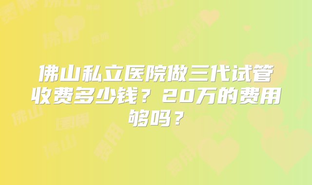 佛山私立医院做三代试管收费多少钱？20万的费用够吗？