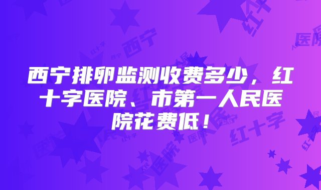 西宁排卵监测收费多少，红十字医院、市第一人民医院花费低！