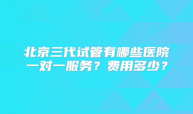 北京三代试管有哪些医院一对一服务？费用多少？