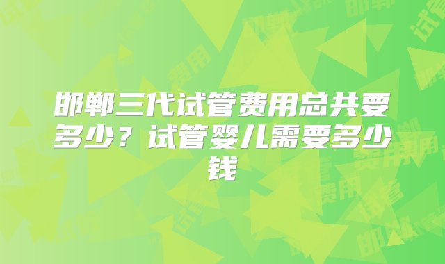 邯郸三代试管费用总共要多少？试管婴儿需要多少钱