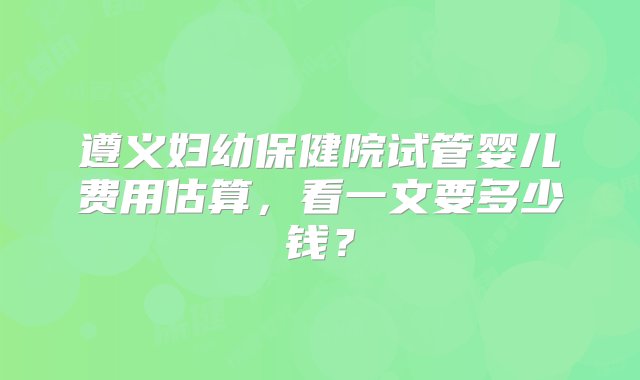 遵义妇幼保健院试管婴儿费用估算，看一文要多少钱？