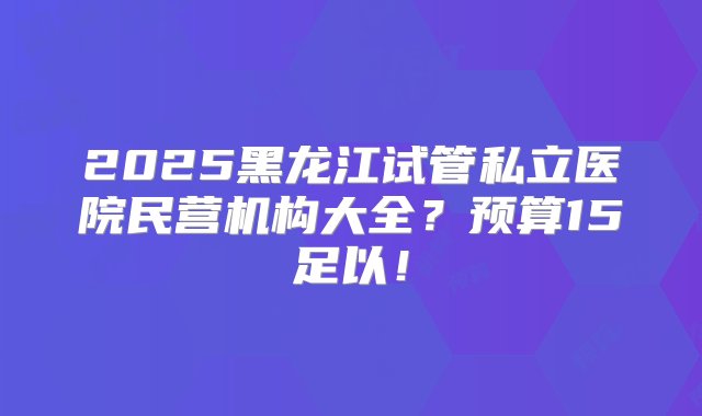 2025黑龙江试管私立医院民营机构大全？预算15足以！