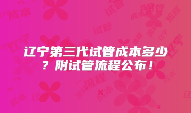 辽宁第三代试管成本多少？附试管流程公布！