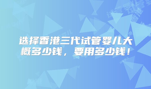 选择香港三代试管婴儿大概多少钱，要用多少钱！