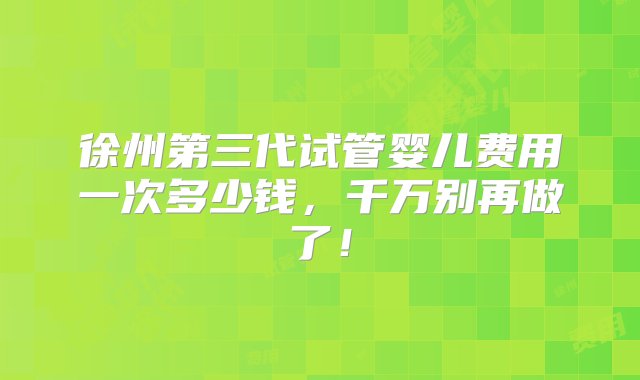 徐州第三代试管婴儿费用一次多少钱，千万别再做了！