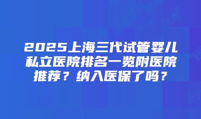 2025上海三代试管婴儿私立医院排名一览附医院推荐？纳入医保了吗？